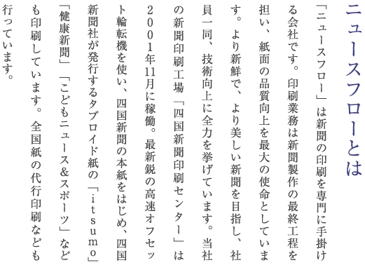「ニュースフロー」は新聞の印刷を専門に手掛ける会社です。印刷業務は新聞製作の最終工程を担い、紙面の品質向上を最大の使命としています。より新鮮で、より美しい新聞を目指し、社員一同、技術向上に全力を挙げています。当社の新聞印刷工場「四国新聞印刷センター」は2001年11月に稼働。最新鋭の高速オフセット輪転機を使い、四国新聞の本紙をはじめ、四国新聞社が発行するタブロイド紙の「itsumo」「健康新聞」「こどもニュース＆スポーツ」なども印刷しています。ほかに全国紙の代行印刷なども行っています。